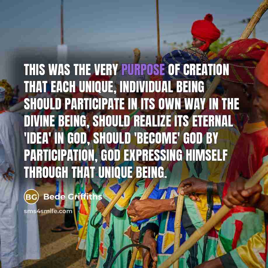 “This was the very purpose of creation that each unique, individual being should participate in its own way in the divine Being, should realize its eternal 'idea' in God, should 'become' God by participation, God expressing himself through that unique being.” quote by Bede Griffiths