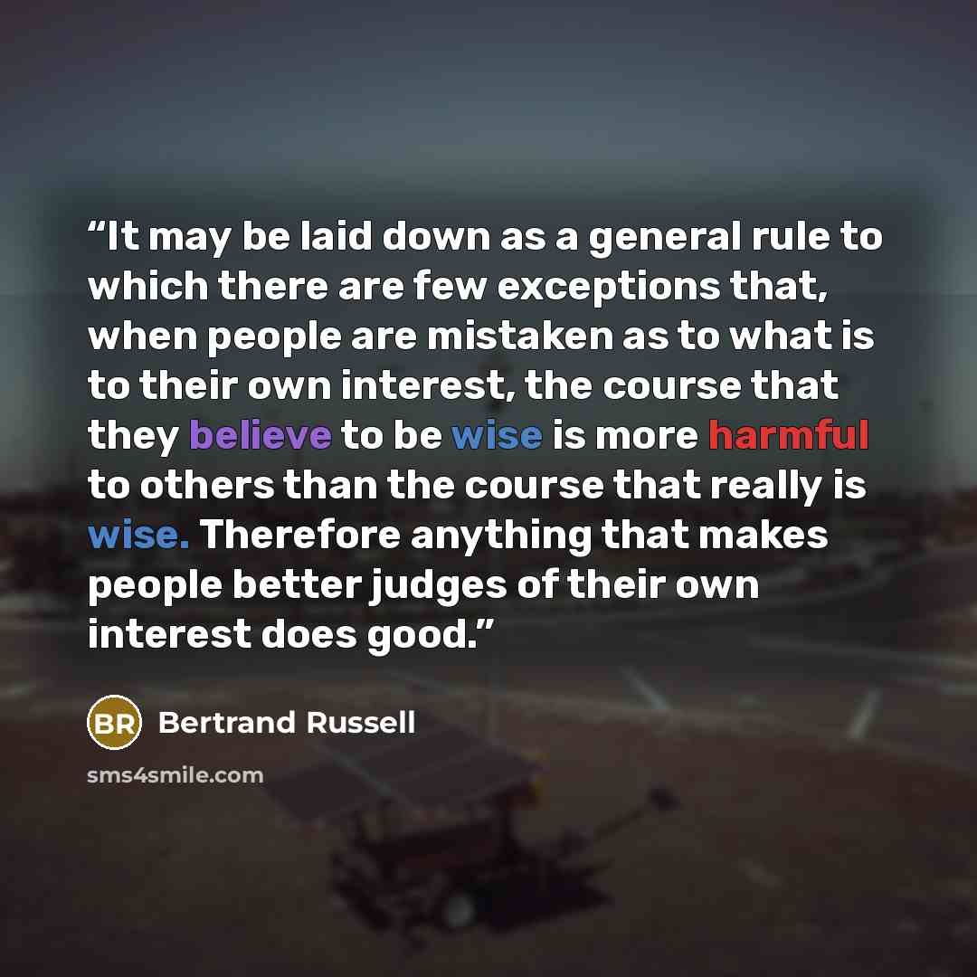 “It may be laid down as a general rule to which there are few exceptions that, when people are mistaken as to what is to their own interest, the course that they believe to be wise is more harmful to others than the course that really is wise. Therefore anything that makes people better judges of…” quote by Bertrand Russell