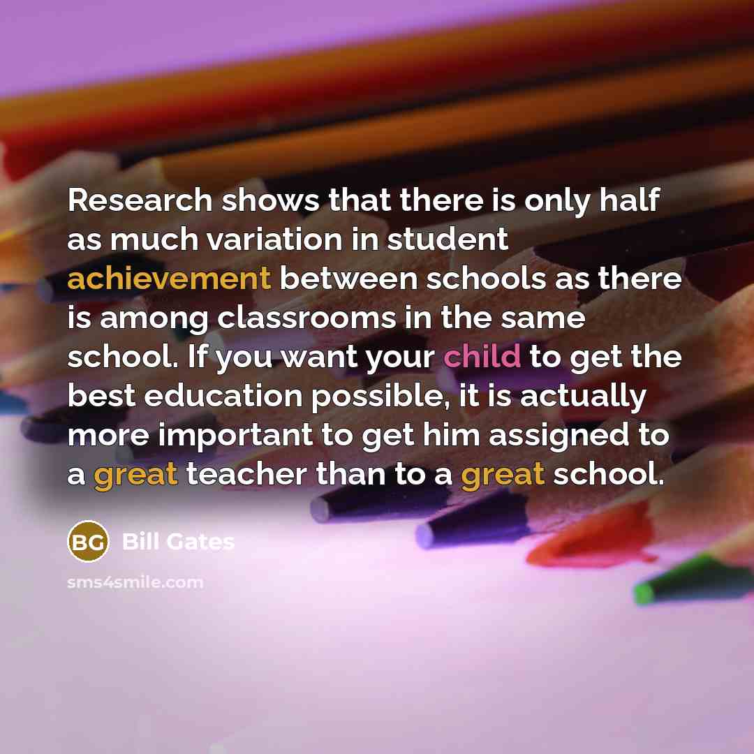 “Research shows that there is only half as much variation in student achievement between schools as there is among classrooms in the same school. If you want your child to get the best education possible, it is actually more important to get him assigned to a great teacher than to a great school.” quote by Bill Gates