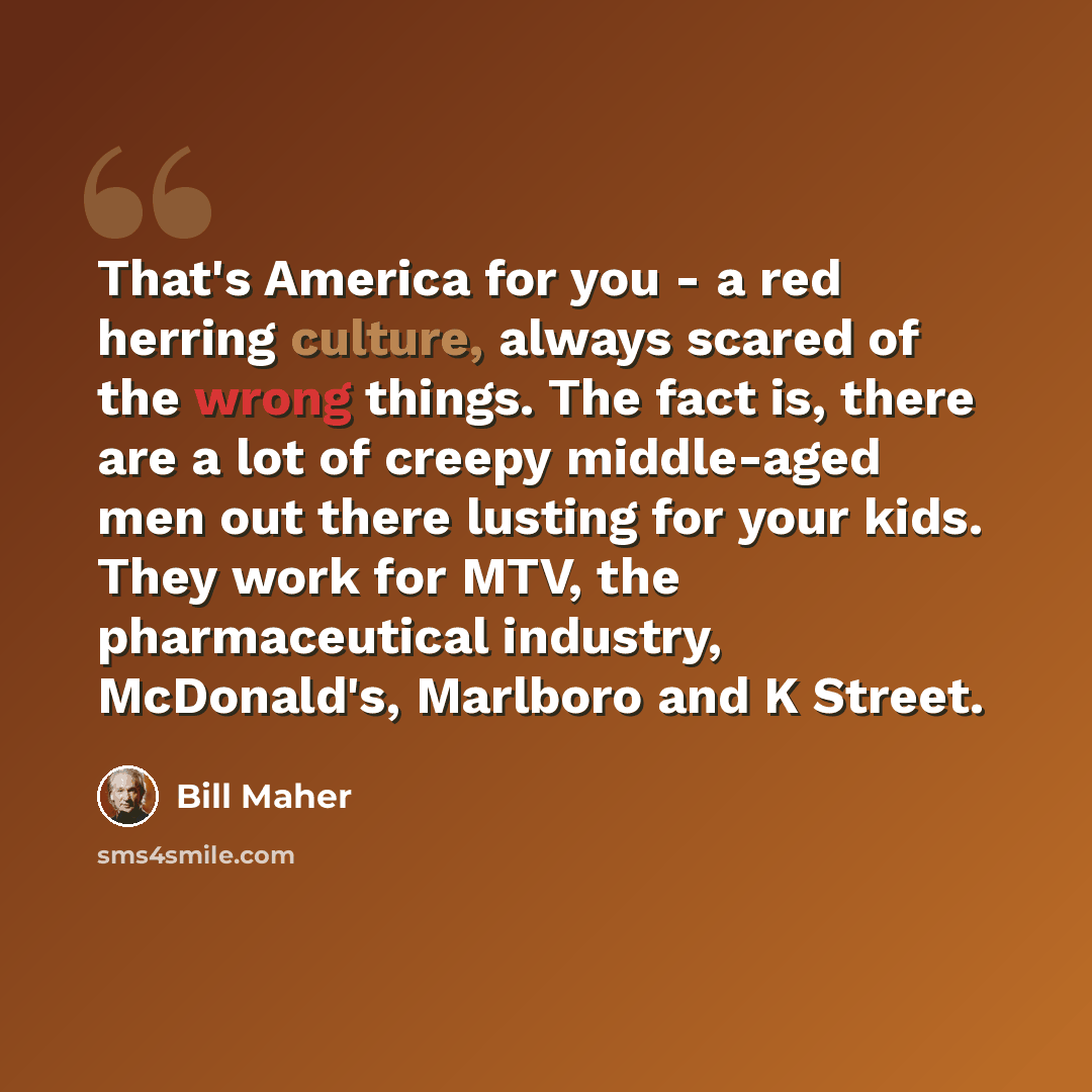 “That's America for you - a red herring culture, always scared of the wrong things. The fact is, there are a lot of creepy middle-aged men out there lusting for your kids. They work for MTV, the pharmaceutical industry, McDonald's, Marlboro and K Street.” quote by Bill Maher