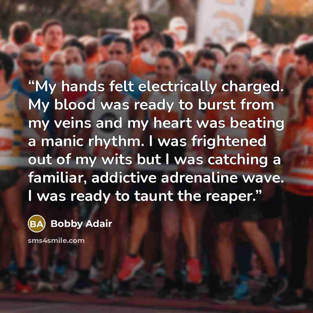 “My hands felt electrically charged. My blood was ready to burst from my veins and my heart was beating a manic rhythm. I was frightened out of my wits but I was catching a familiar, addictive adrenaline wave. I was ready to taunt the reaper.” quote by Bobby Adair
