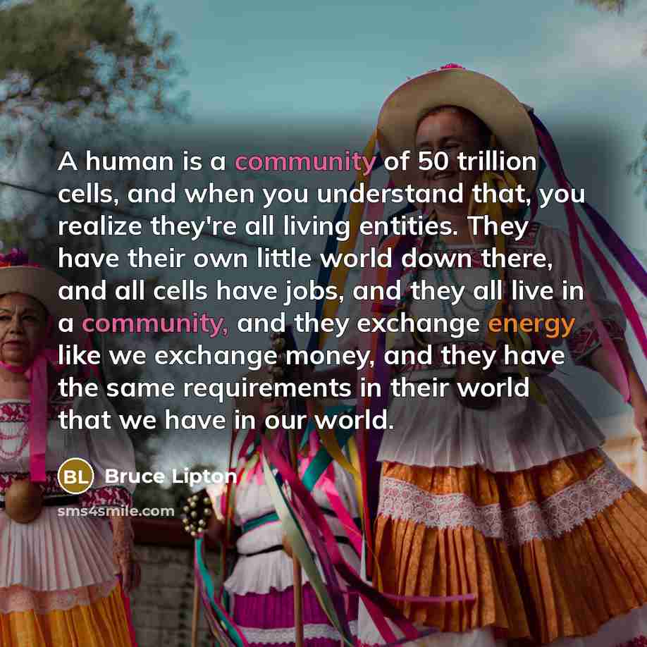 “A human is a community of 50 trillion cells, and when you understand that, you realize they're all living entities. They have their own little world down there, and all cells have jobs, and they all live in a community, and they exchange energy like we exchange money, and they have the same…” quote by Bruce Lipton