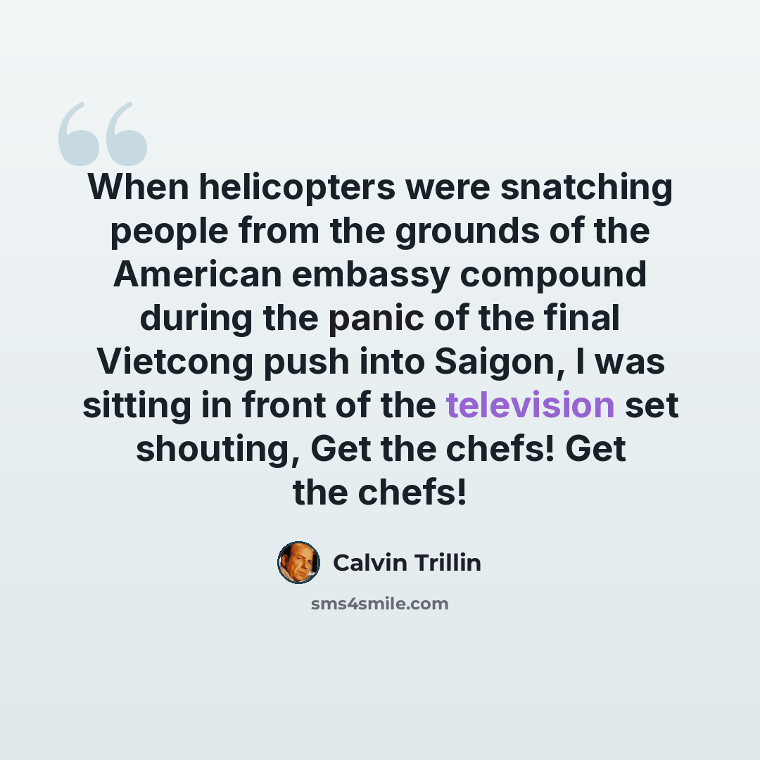 “When helicopters were snatching people from the grounds of the American embassy compound during the panic of the final Vietcong push into Saigon, I was sitting in front of the television set shouting, Get the chefs! Get the chefs!” quote by Calvin Trillin