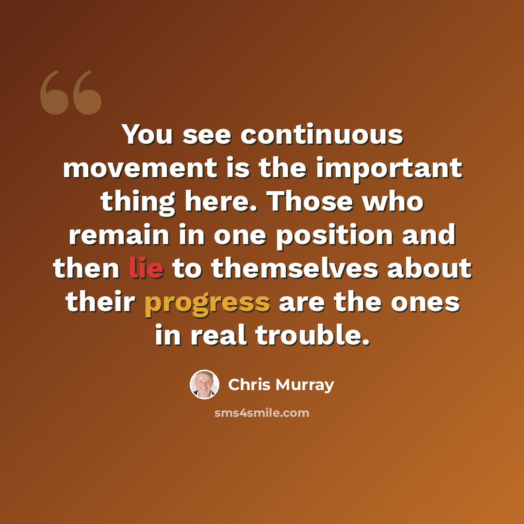 “You see continuous movement is the important thing here. Those who remain in one position and then lie to themselves about their progress are the ones in real trouble.” quote by Chris Murray