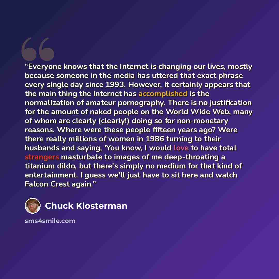 “Everyone knows that the Internet is changing our lives, mostly because someone in the media has uttered that exact phrase every single day since 1993. However, it certainly appears that the main thing the Internet has accomplished is the normalization of amateur pornography. There is no…” quote by Chuck Klosterman