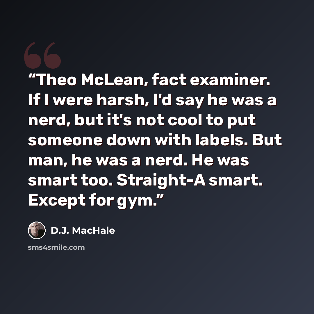 “Theo McLean, fact examiner. If I were harsh, I'd say he was a nerd, but it's not cool to put someone down with labels. But man, he was a nerd. He was smart too. Straight-A smart. Except for gym.” quote by D.J. MacHale