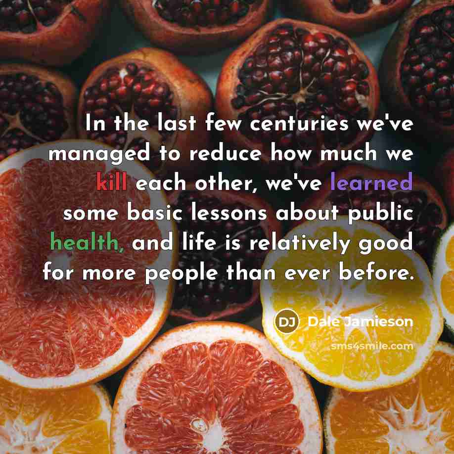 “In the last few centuries we've managed to reduce how much we kill each other, we've learned some basic lessons about public health, and life is relatively good for more people than ever before.” quote by Dale Jamieson