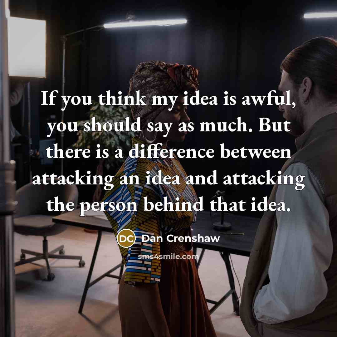 “If you think my idea is awful, you should say as much. But there is a difference between attacking an idea and attacking the person behind that idea.” quote by Dan Crenshaw