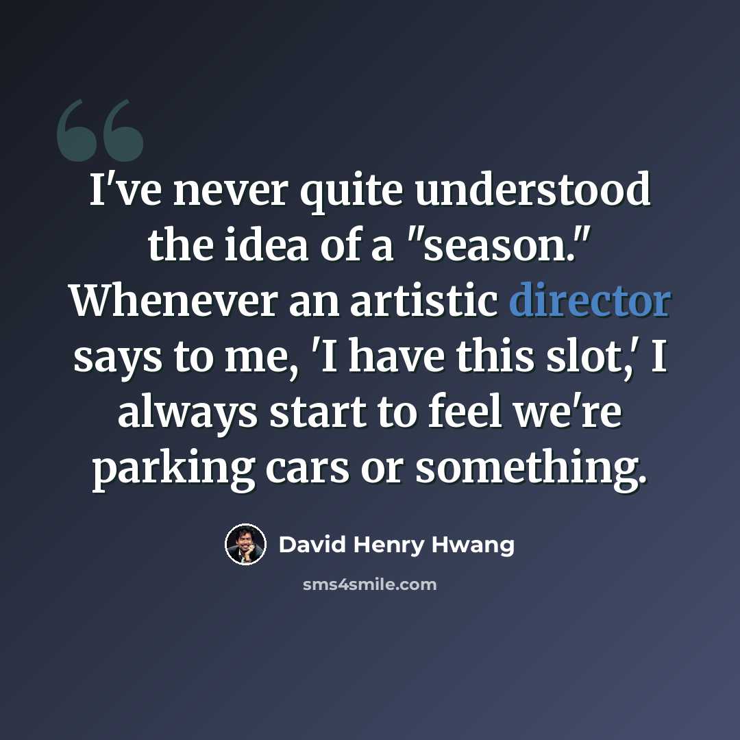 “I've never quite understood the idea of a "season." Whenever an artistic director says to me, 'I have this slot,' I always start to feel we're parking cars or something.” quote by David Henry Hwang