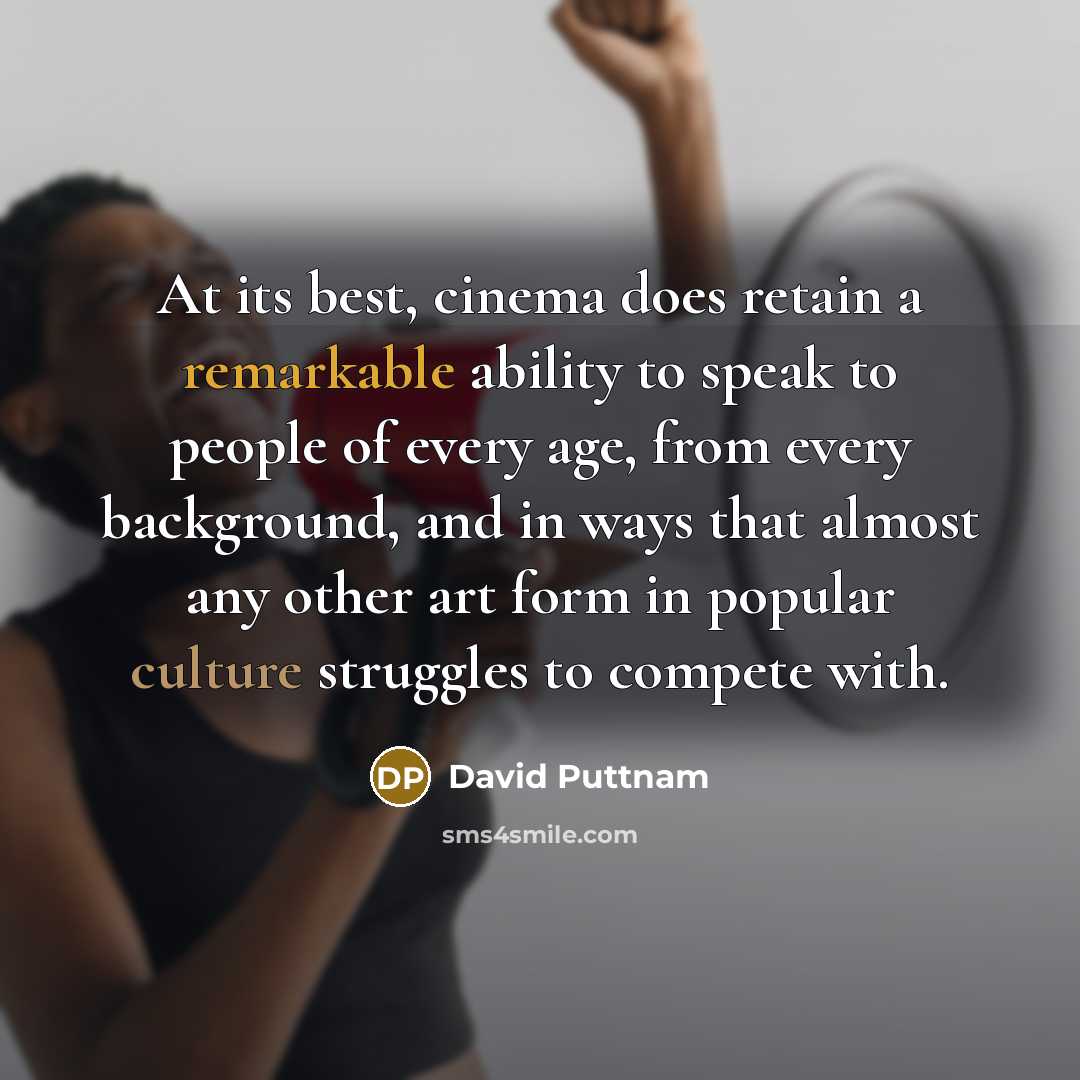 “At its best, cinema does retain a remarkable ability to speak to people of every age, from every background, and in ways that almost any other art form in popular culture struggles to compete with.” quote by David Puttnam