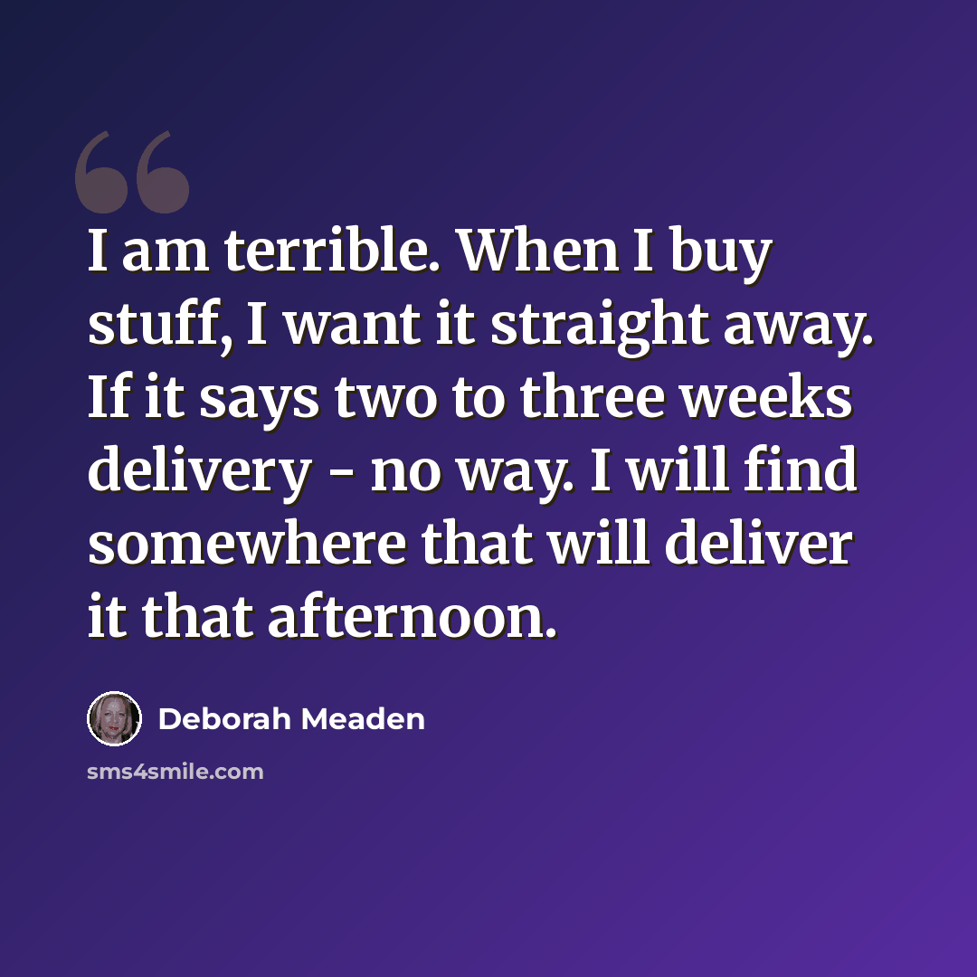 “I am terrible. When I buy stuff, I want it straight away. If it says two to three weeks delivery - no way. I will find somewhere that will deliver it that afternoon.” quote by Deborah Meaden