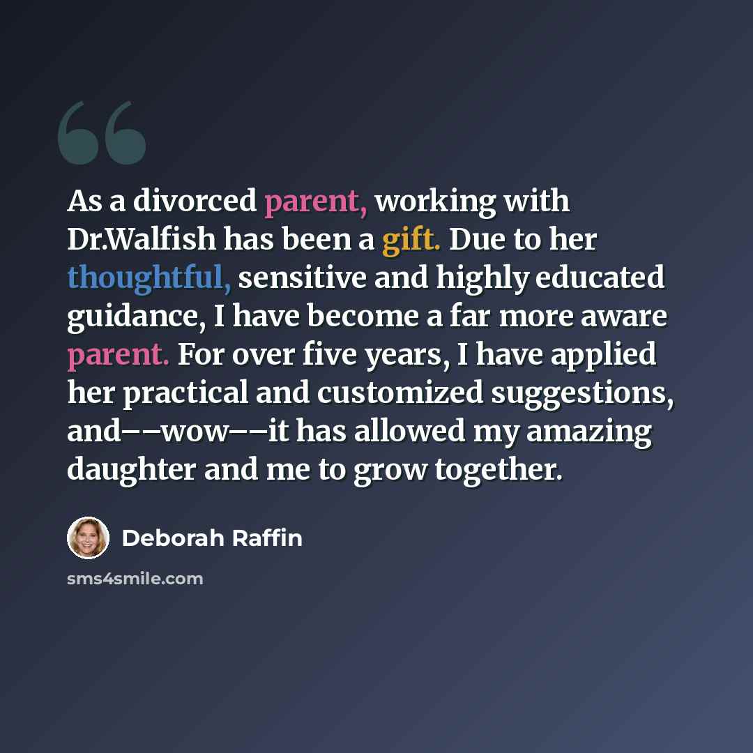 “As a divorced parent, working with Dr.Walfish has been a gift. Due to her thoughtful, sensitive and highly educated guidance, I have become a far more aware parent. For over five years, I have applied her practical and customized suggestions, and––wow––it has allowed my amazing daughter and me to…” quote by Deborah Raffin