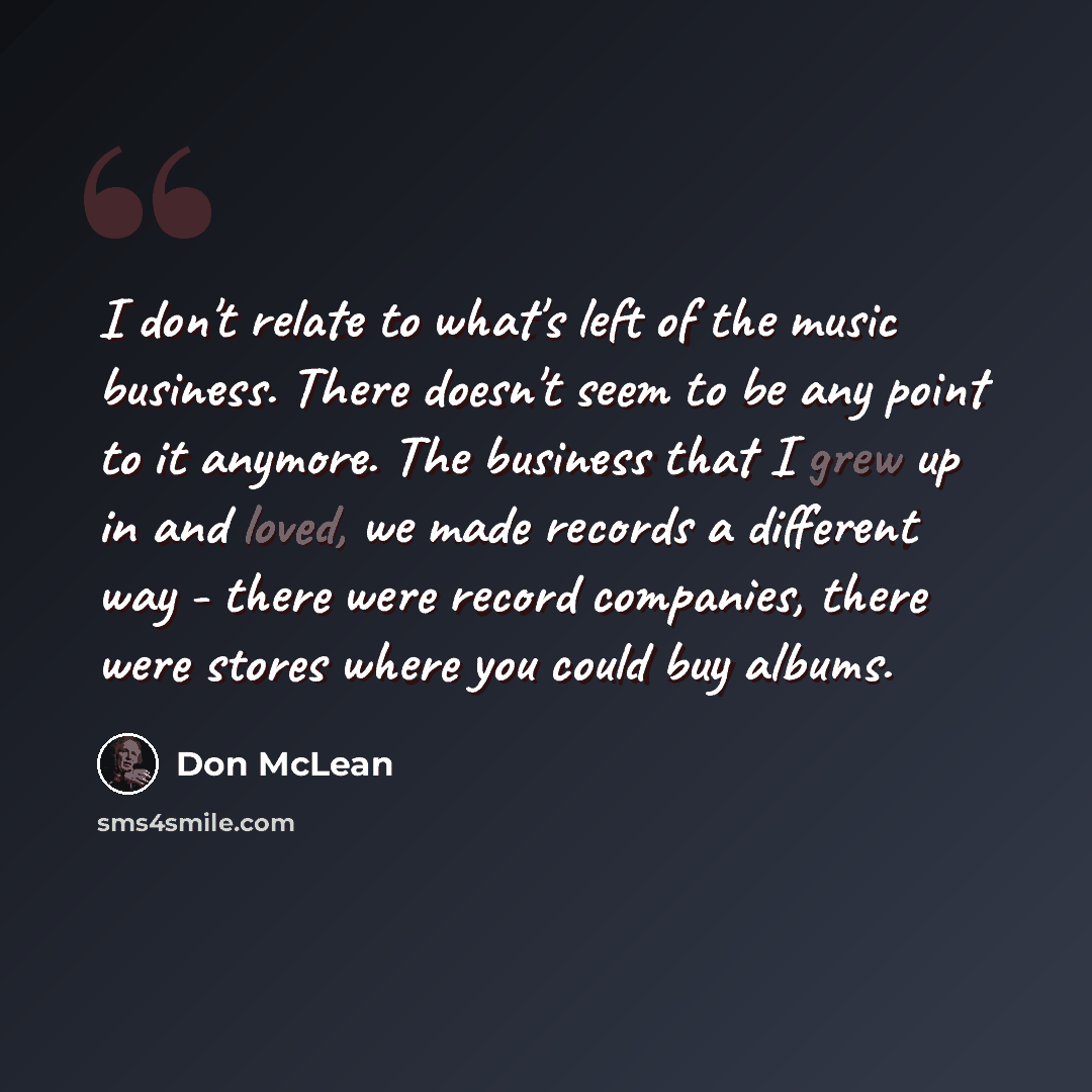 “I don't relate to what's left of the music business. There doesn't seem to be any point to it anymore. The business that I grew up in and loved, we made records a different way - there were record companies, there were stores where you could buy albums.” quote by Don McLean