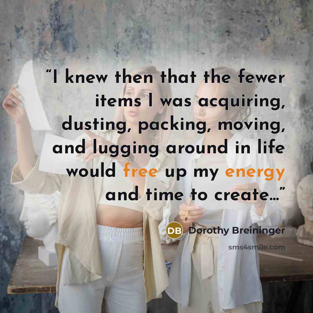 “I knew then that the fewer items I was acquiring, dusting, packing, moving, and lugging around in life would free up my energy and time to create...” quote by Dorothy Breininger