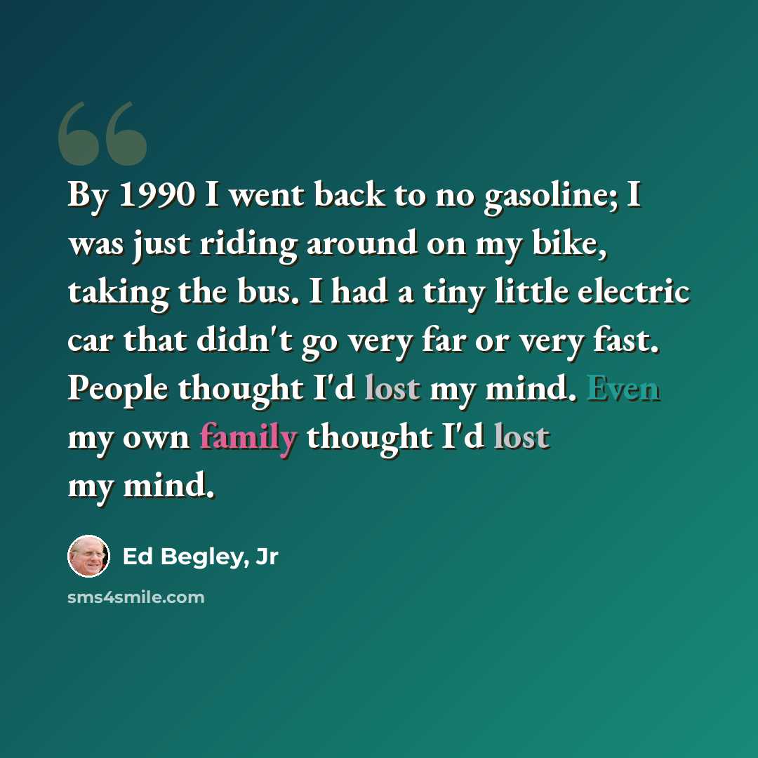 “By 1990 I went back to no gasoline; I was just riding around on my bike, taking the bus. I had a tiny little electric car that didn't go very far or very fast. People thought I'd lost my mind. Even my own family thought I'd lost my mind.” quote by Ed Begley, Jr