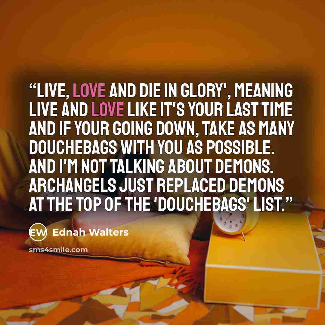“Live, Love and Die in Glory', meaning live and love like it's your last time and if your going down, take as many douchebags with you as possible. And I'm not talking about Demons. Archangels just replaced demons at the top of the 'douchebags' list.” quote by Ednah Walters
