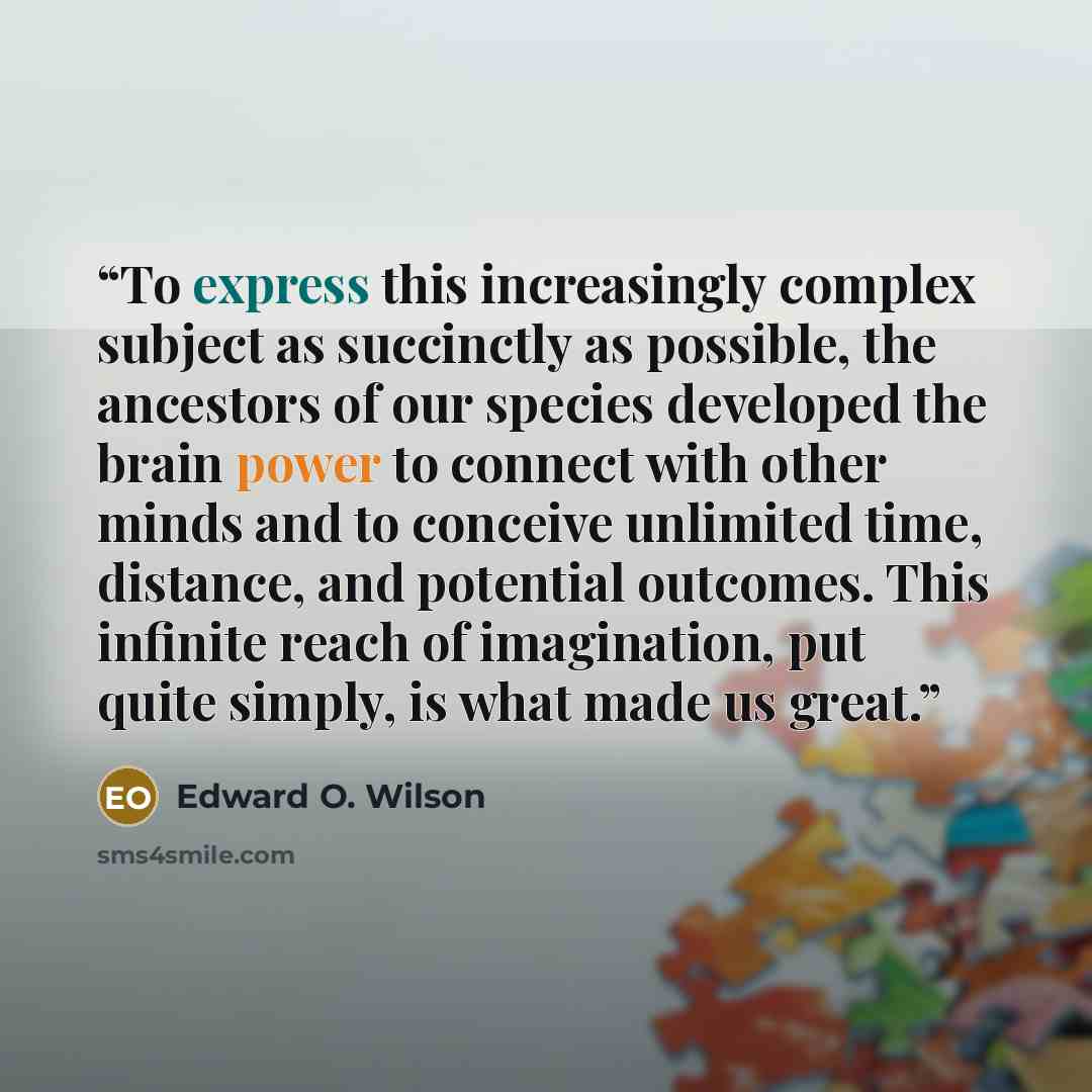 “To express this increasingly complex subject as succinctly as possible, the ancestors of our species developed the brain power to connect with other minds and to conceive unlimited time, distance, and potential outcomes. This infinite reach of imagination, put quite simply, is what made us great.” quote by Edward O. Wilson