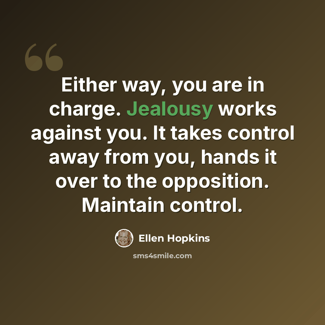 “Either way, you are in charge. Jealousy works against you. It takes control away from you, hands it over to the opposition. Maintain control.” quote by Ellen Hopkins