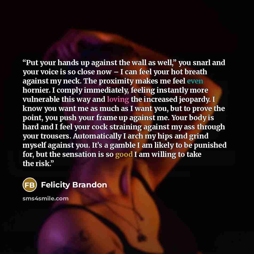 “Put your hands up against the wall as well,” you snarl and your voice is so close now – I can feel your hot breath against my neck. The proximity makes me feel even hornier. I comply immediately, feeling instantly more vulnerable this way and loving the increased jeopardy. I know you want me as…” quote by Felicity Brandon