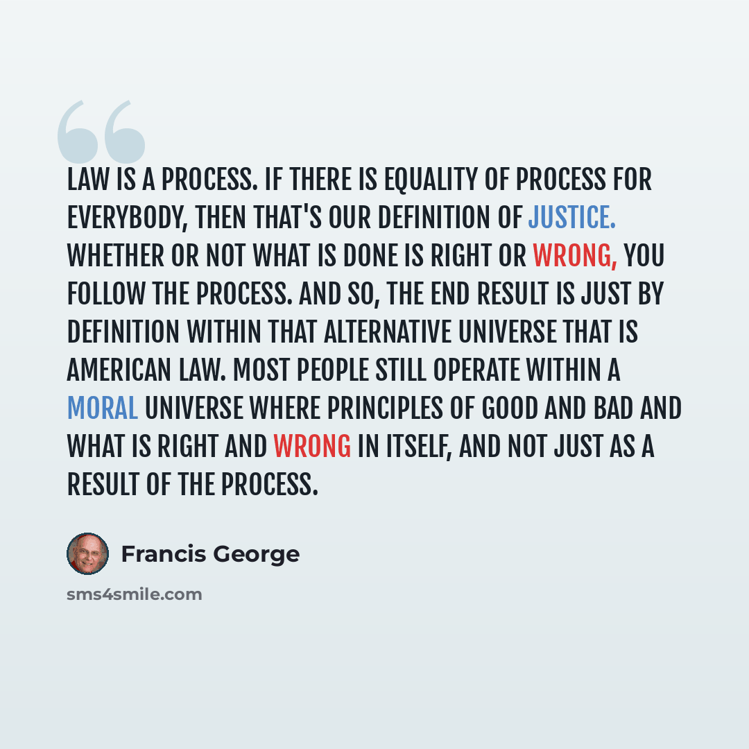 “Law is a process. If there is equality of process for everybody, then that's our definition of justice. Whether or not what is done is right or wrong, you follow the process. And so, the end result is just by definition within that alternative universe that is American law. Most people still…” quote by Francis George