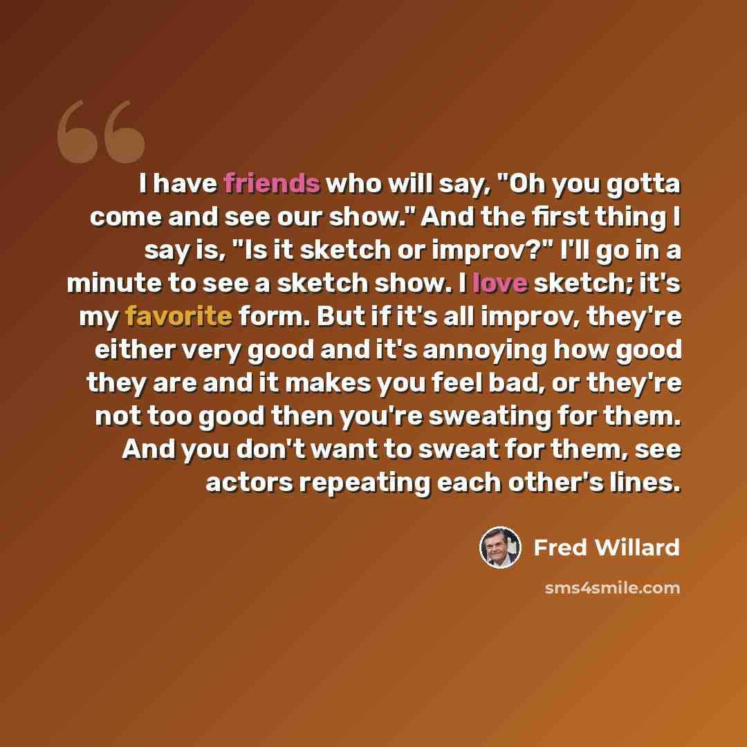 “I have friends who will say, "Oh you gotta come and see our show." And the first thing I say is, "Is it sketch or improv?" I'll go in a minute to see a sketch show. I love sketch; it's my favorite form. But if it's all improv, they're either very good and it's annoying how good they are and it…” quote by Fred Willard