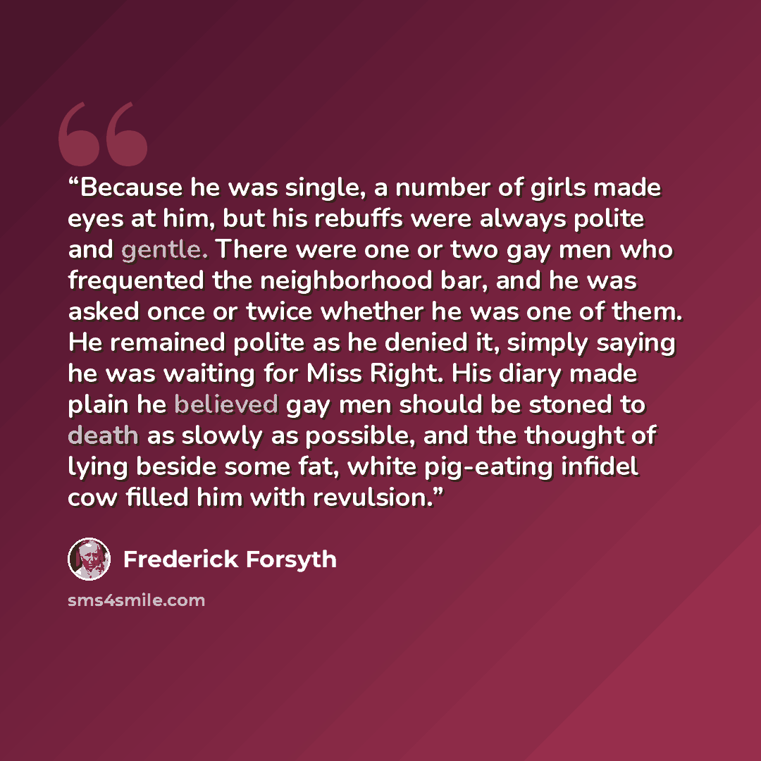 “Because he was single, a number of girls made eyes at him, but his rebuffs were always polite and gentle. There were one or two gay men who frequented the neighborhood bar, and he was asked once or twice whether he was one of them. He remained polite as he denied it, simply saying he was waiting…” quote by Frederick Forsyth