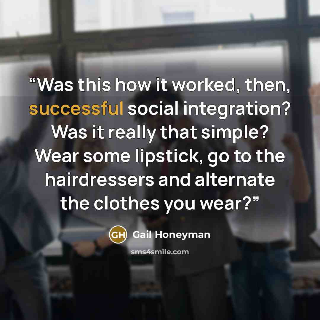 “Was this how it worked, then, successful social integration? Was it really that simple? Wear some lipstick, go to the hairdressers and alternate the clothes you wear?” quote by Gail Honeyman