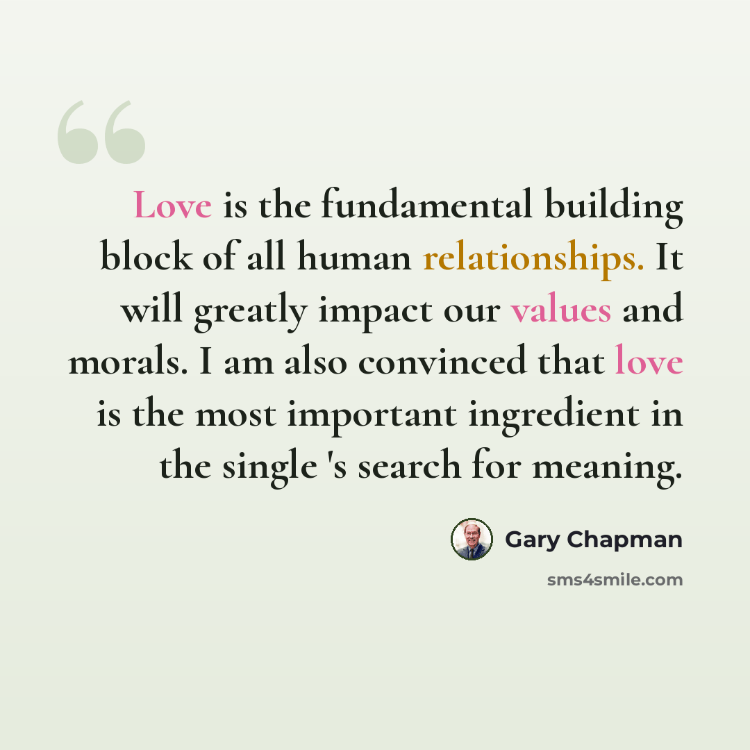 “Love is the fundamental building block of all human relationships. It will greatly impact our values and morals. I am also convinced that love is the most important ingredient in the single 's search for meaning.” quote by Gary Chapman
