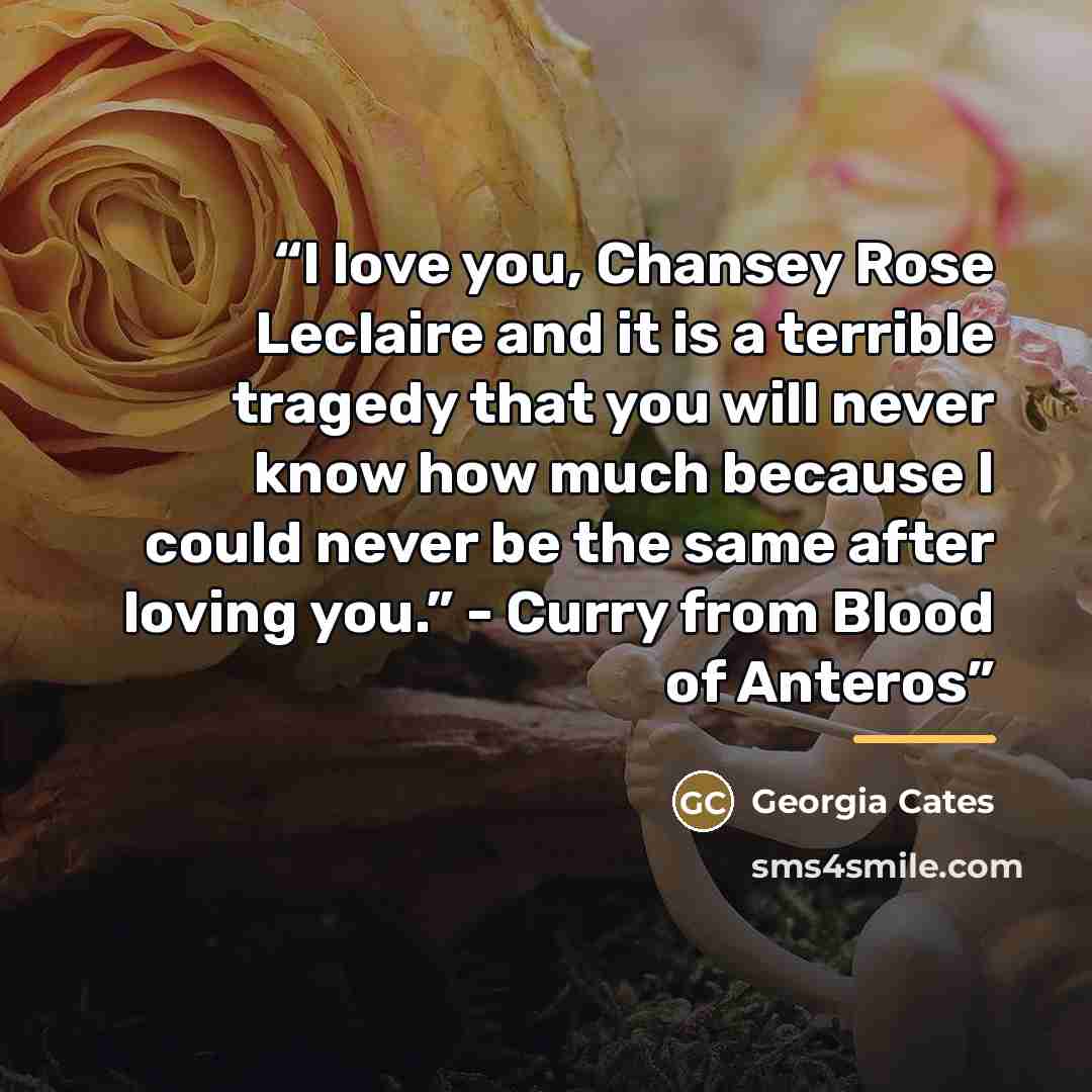 “I love you, Chansey Rose Leclaire and it is a terrible tragedy that you will never know how much because I could never be the same after loving you.” - Curry from Blood of Anteros” quote by Georgia Cates