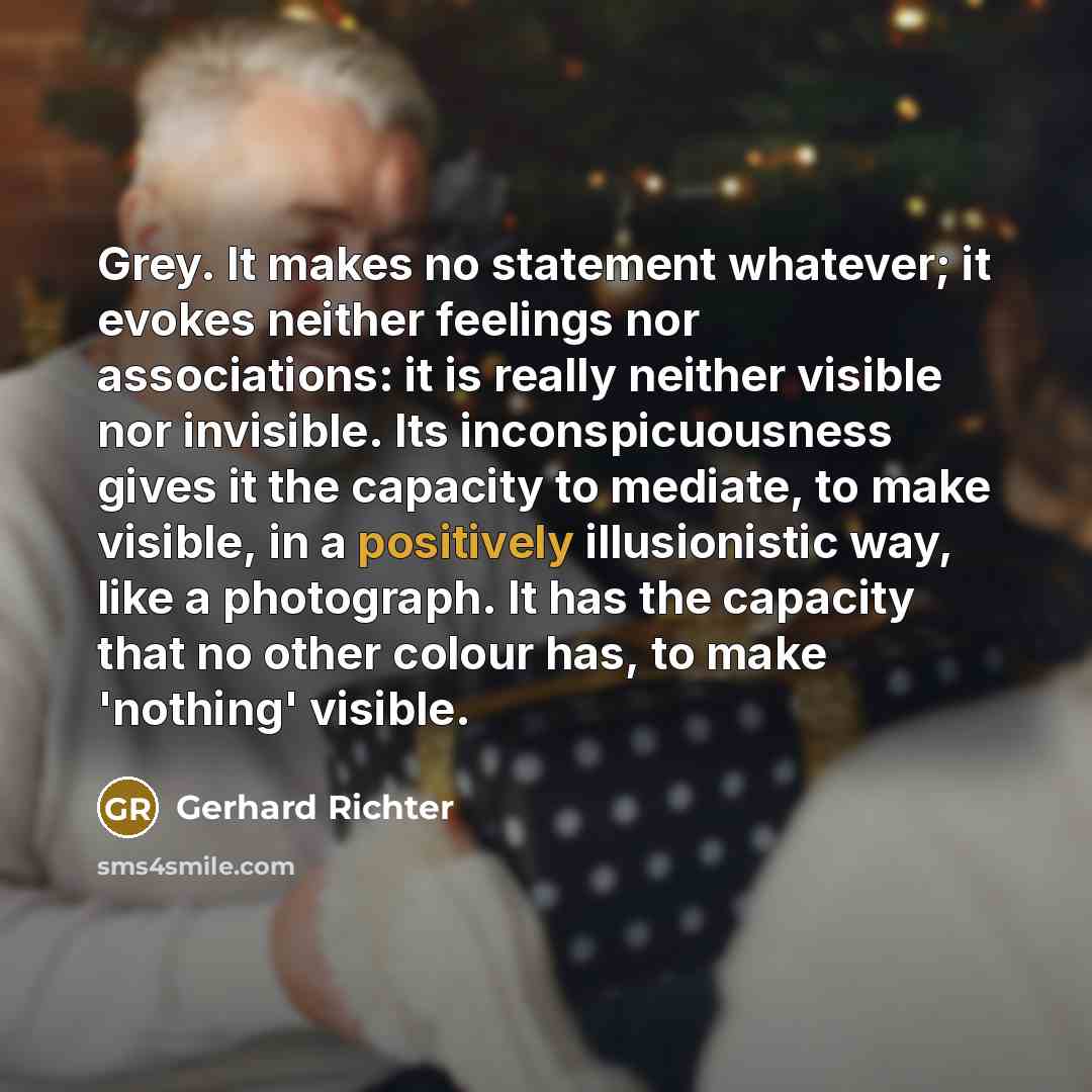 “Grey. It makes no statement whatever; it evokes neither feelings nor associations: it is really neither visible nor invisible. Its inconspicuousness gives it the capacity to mediate, to make visible, in a positively illusionistic way, like a photograph. It has the capacity that no other colour…” quote by Gerhard Richter