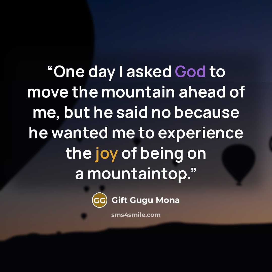 “One day I asked God to move the mountain ahead of me, but he said no because he wanted me to experience the joy of being on a mountaintop.” quote by Gift Gugu Mona