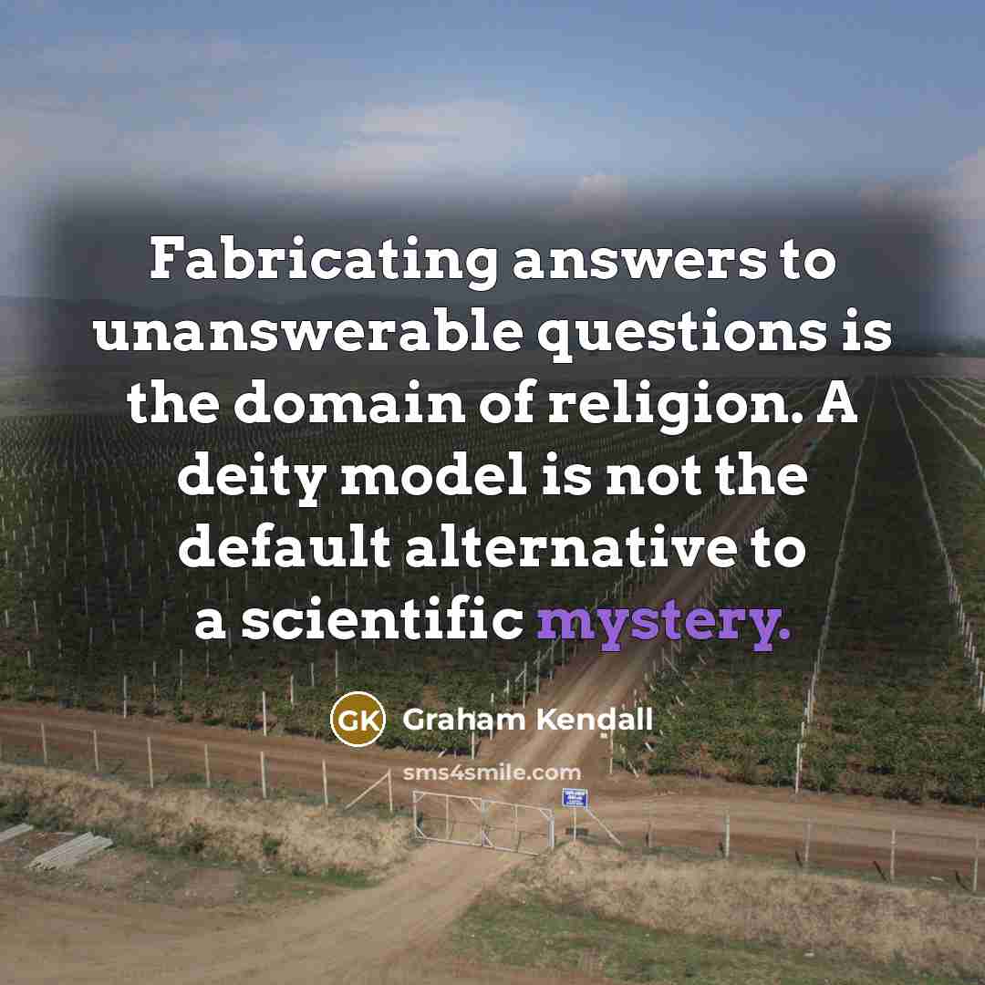 “Fabricating answers to unanswerable questions is the domain of religion. A deity model is not the default alternative to a scientific mystery.” quote by Graham Kendall