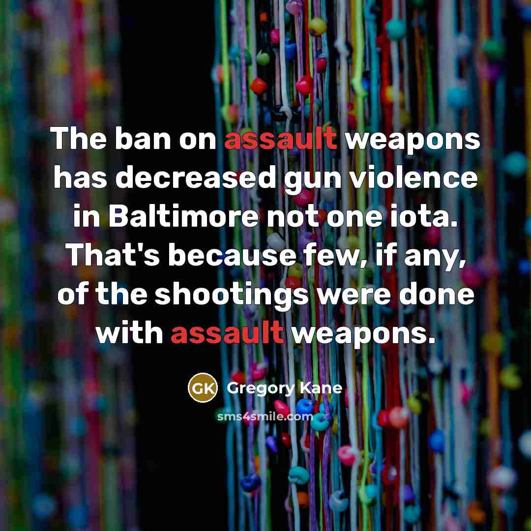 “The ban on assault weapons has decreased gun violence in Baltimore not one iota. That's because few, if any, of the shootings were done with assault weapons.” quote by Gregory Kane