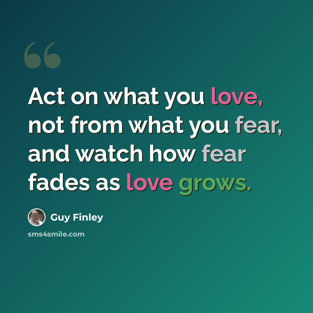 “Act on what you love, not from what you fear, and watch how fear fades as love grows.” quote by Guy Finley