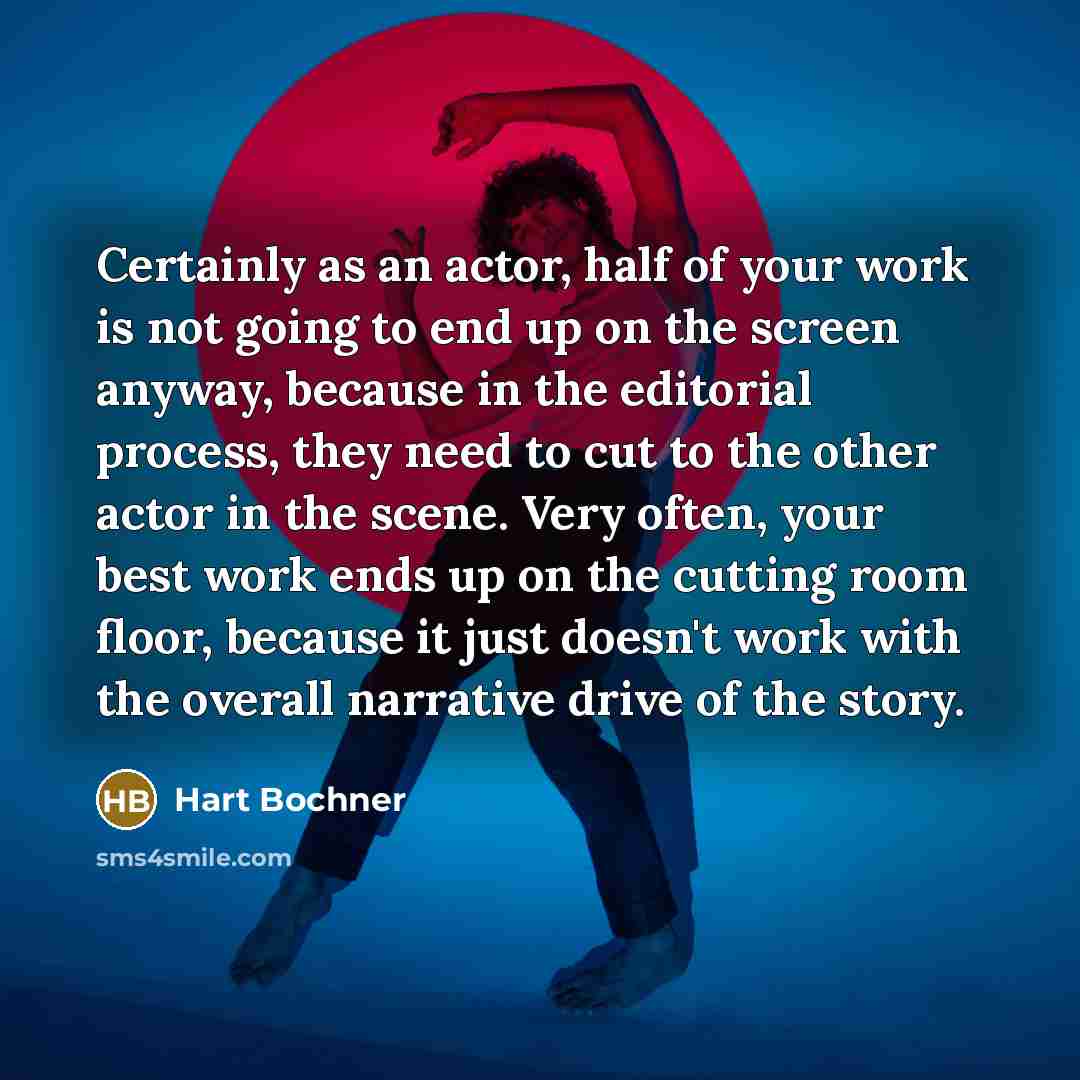 “Certainly as an actor, half of your work is not going to end up on the screen anyway, because in the editorial process, they need to cut to the other actor in the scene. Very often, your best work ends up on the cutting room floor, because it just doesn't work with the overall narrative drive of…” quote by Hart Bochner