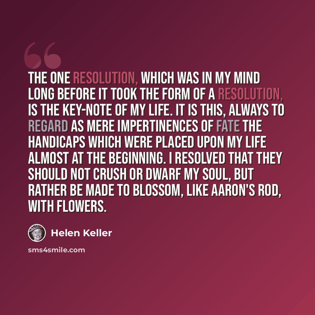 “The one resolution, which was in my mind long before it took the form of a resolution, is the key-note of my life. It is this, always to regard as mere impertinences of fate the handicaps which were placed upon my life almost at the beginning. I resolved that they should not crush or dwarf my…” quote by Helen Keller