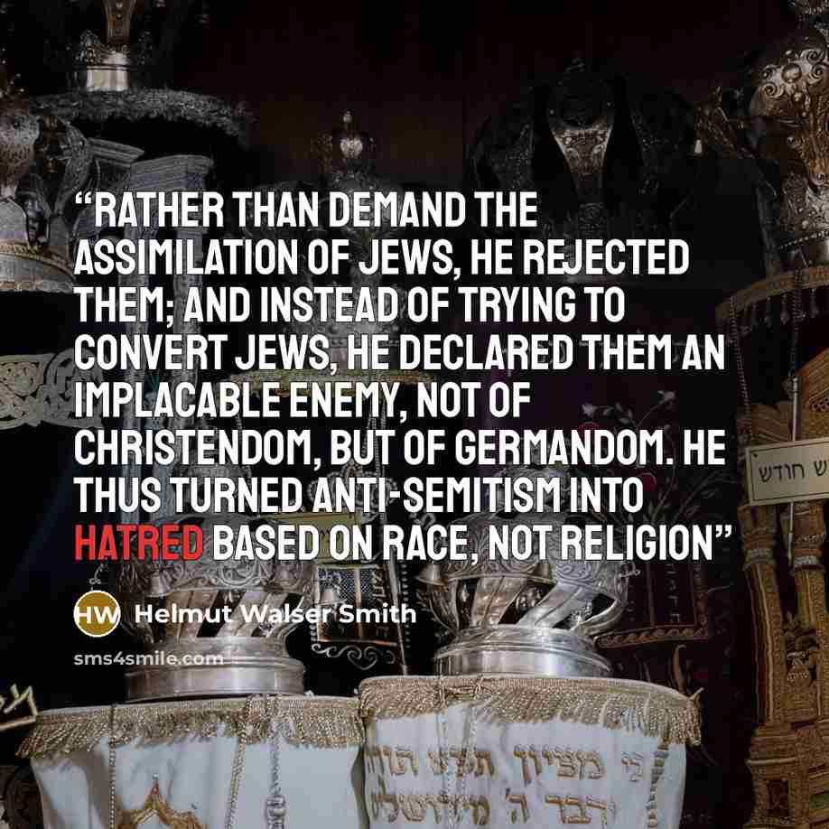 “Rather than demand the assimilation of Jews, he rejected them; and instead of trying to convert Jews, he declared them an implacable enemy, not of Christendom, but of Germandom. He thus turned anti-Semitism into hatred based on race, not religion” quote by Helmut Walser Smith