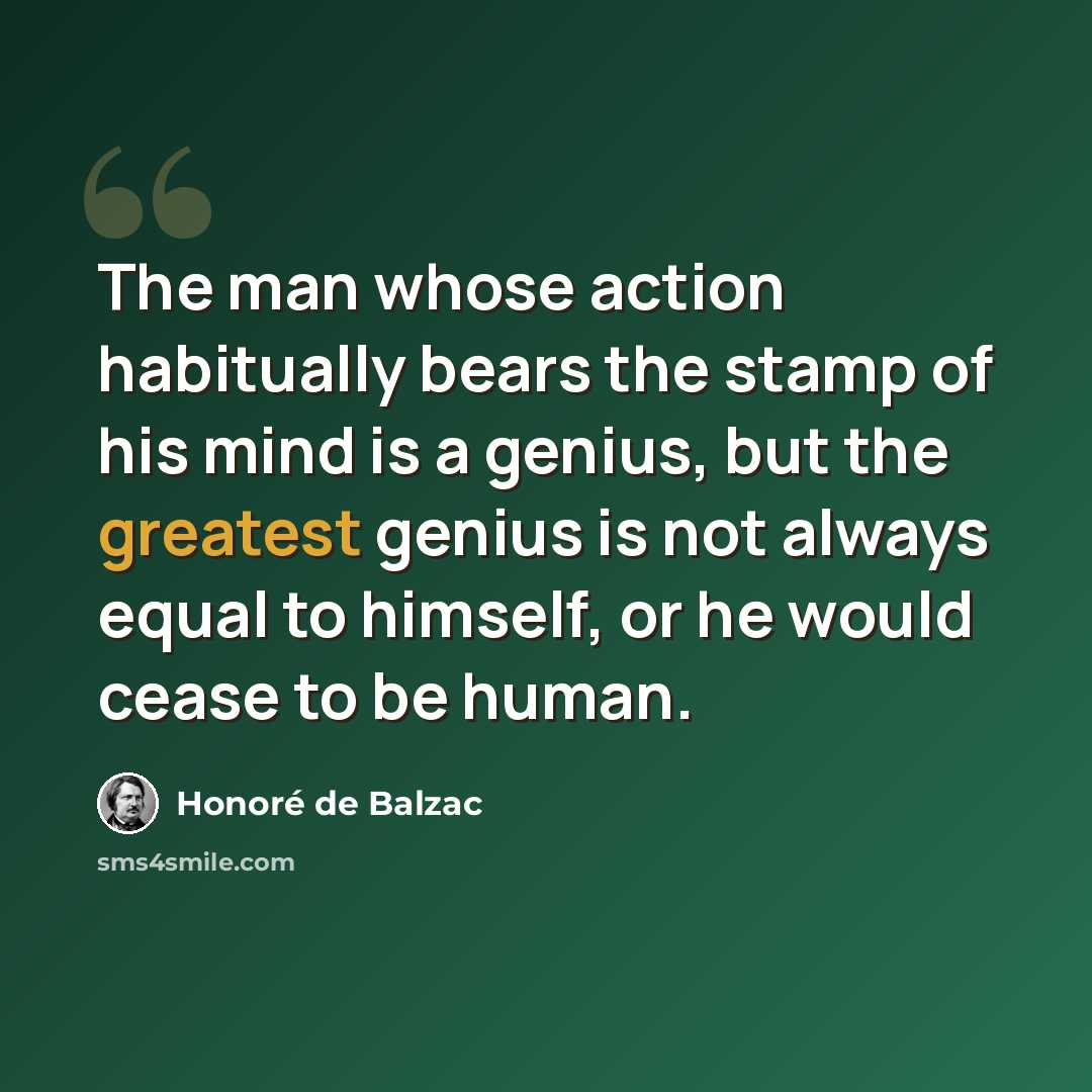 “The man whose action habitually bears the stamp of his mind is a genius, but the greatest genius is not always equal to himself, or he would cease to be human.” quote by Honore de Balzac
