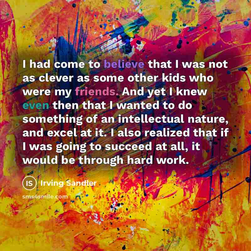 “I had come to believe that I was not as clever as some other kids who were my friends. And yet I knew even then that I wanted to do something of an intellectual nature, and excel at it. I also realized that if I was going to succeed at all, it would be through hard work.” quote by Irving Sandler