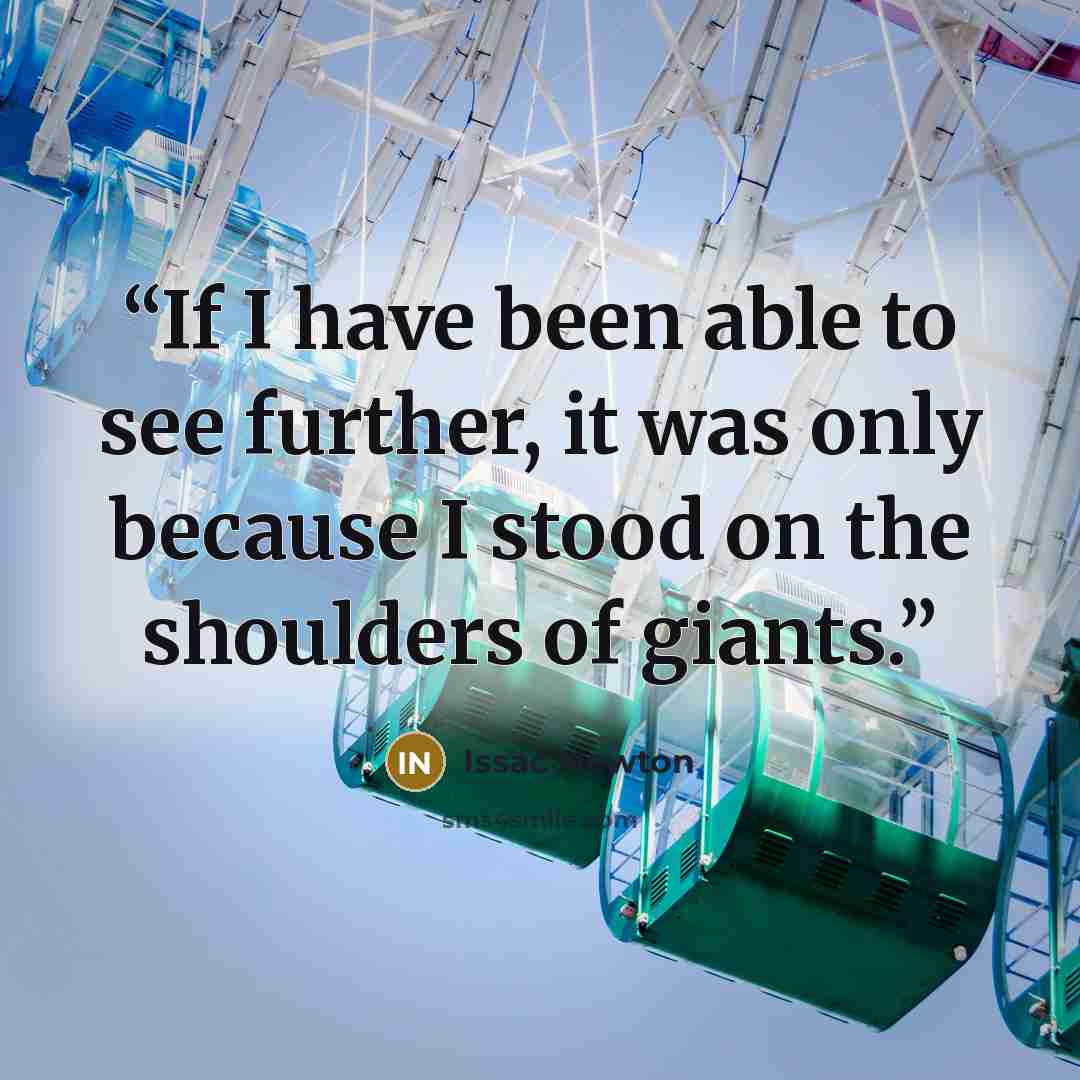 “If I have been able to see further, it was only because I stood on the shoulders of giants.” quote by Issac Newton