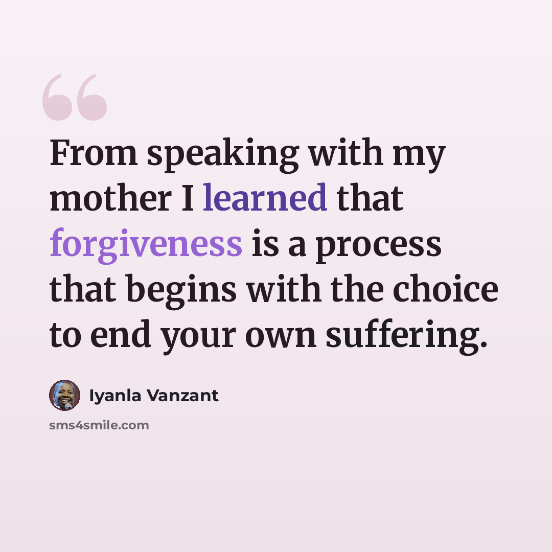 “From speaking with my mother I learned that forgiveness is a process that begins with the choice to end your own suffering.” quote by Iyanla Vanzant