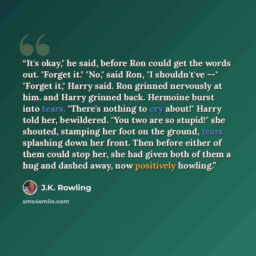 “It's okay," he said, before Ron could get the words out. "Forget it." "No," said Ron, "I shouldn't've --" "Forget it," Harry said. Ron grinned nervously at him. and Harry grinned back. Hermoine burst into tears. "There's nothing to cry about!" Harry told her, bewildered. "You two are so stupid!"…” quote by J.K. Rowling