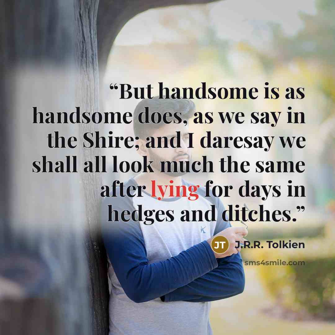 “But handsome is as handsome does, as we say in the Shire; and I daresay we shall all look much the same after lying for days in hedges and ditches.” quote by J.R.R. Tolkien