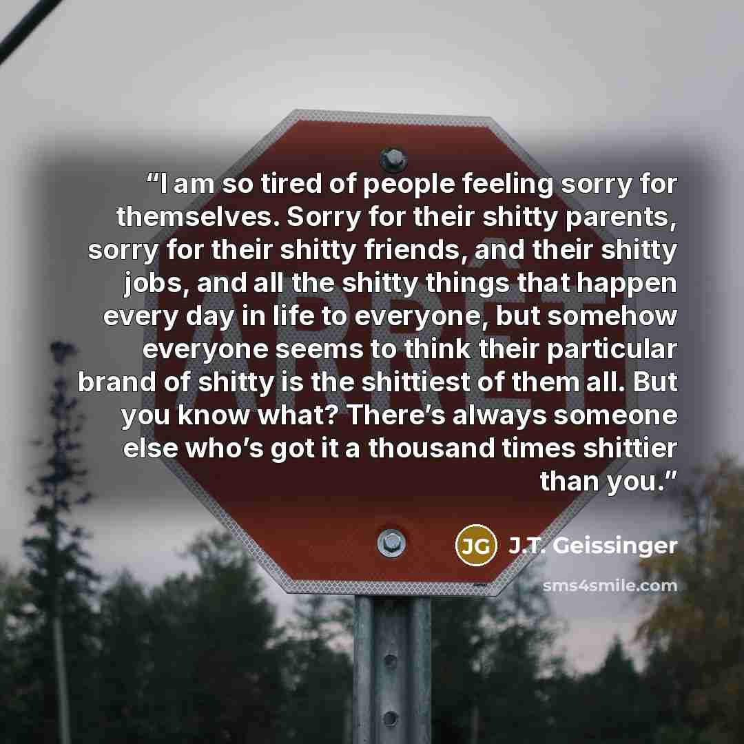 “I am so tired of people feeling sorry for themselves. Sorry for their shitty parents, sorry for their shitty friends, and their shitty jobs, and all the shitty things that happen every day in life to everyone, but somehow everyone seems to think their particular brand of shitty is the shittiest of…” quote by J.T. Geissinger