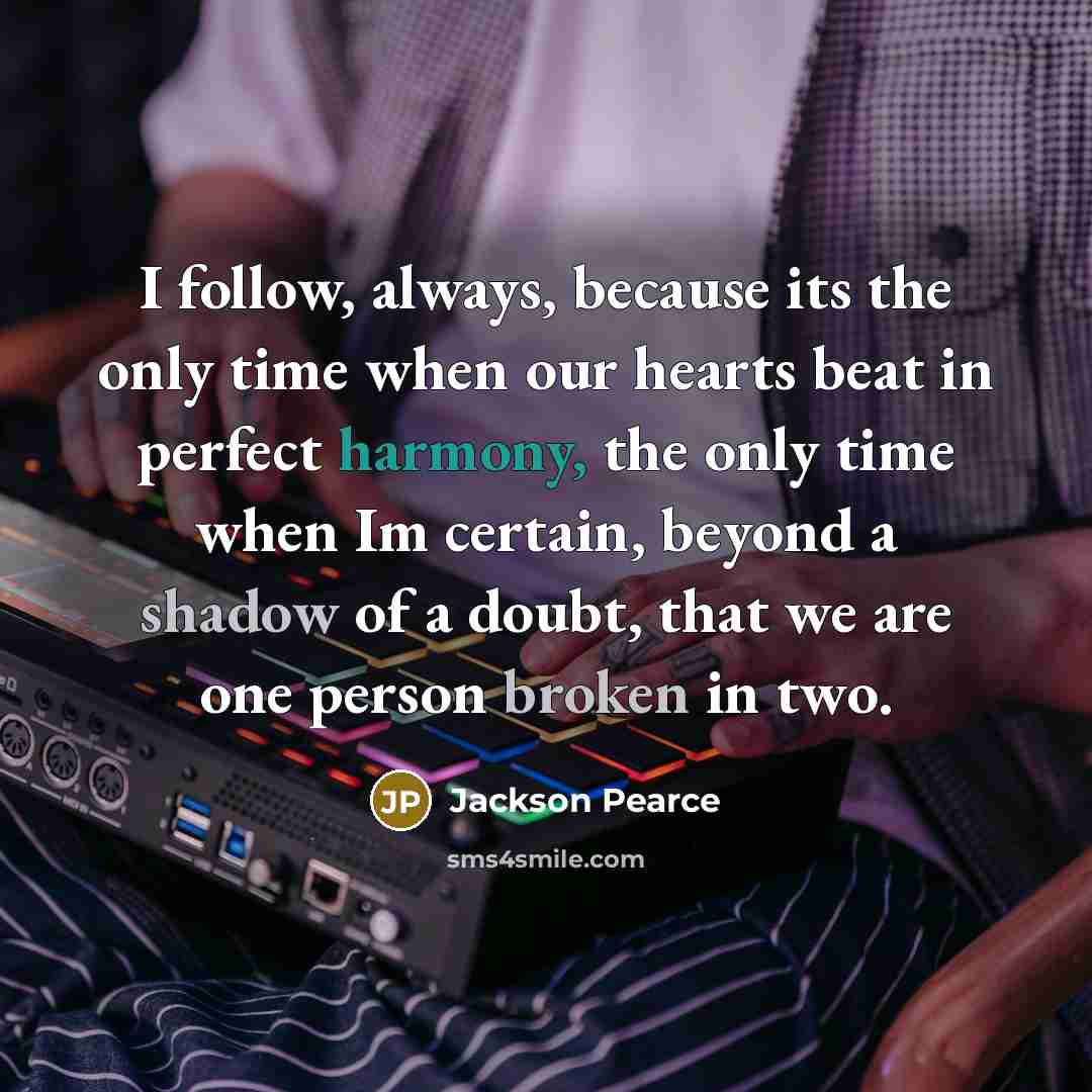“I follow, always, because its the only time when our hearts beat in perfect harmony, the only time when Im certain, beyond a shadow of a doubt, that we are one person broken in two.” quote by Jackson Pearce