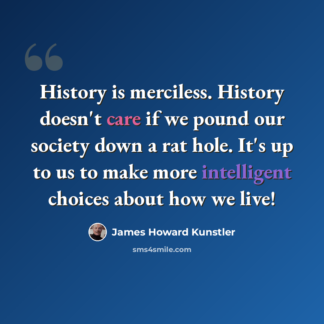 “History is merciless. History doesn't care if we pound our society down a rat hole. It's up to us to make more intelligent choices about how we live!” quote by James Howard Kunstler