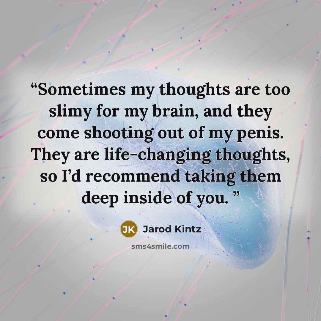 “Sometimes my thoughts are too slimy for my brain, and they come shooting out of my penis. They are life-changing thoughts, so I’d recommend taking them deep inside of you.” quote by Jarod Kintz