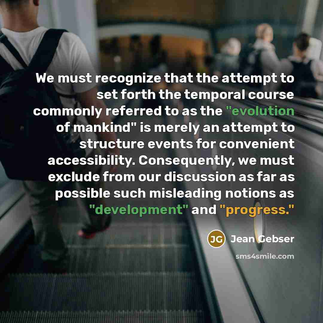 “We must recognize that the attempt to set forth the temporal course commonly referred to as the "evolution of mankind" is merely an attempt to structure events for convenient accessibility. Consequently, we must exclude from our discussion as far as possible such misleading notions as…” quote by Jean Gebser