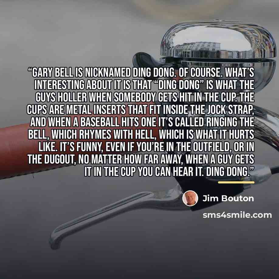 “Gary Bell is nicknamed Ding Dong. Of course. What’s interesting about it is that “Ding Dong” is what the guys holler when somebody gets hit in the cup. The cups are metal inserts that fit inside the jock strap, and when a baseball hits one it’s called ringing the bell, which rhymes with hell…” quote by Jim Bouton