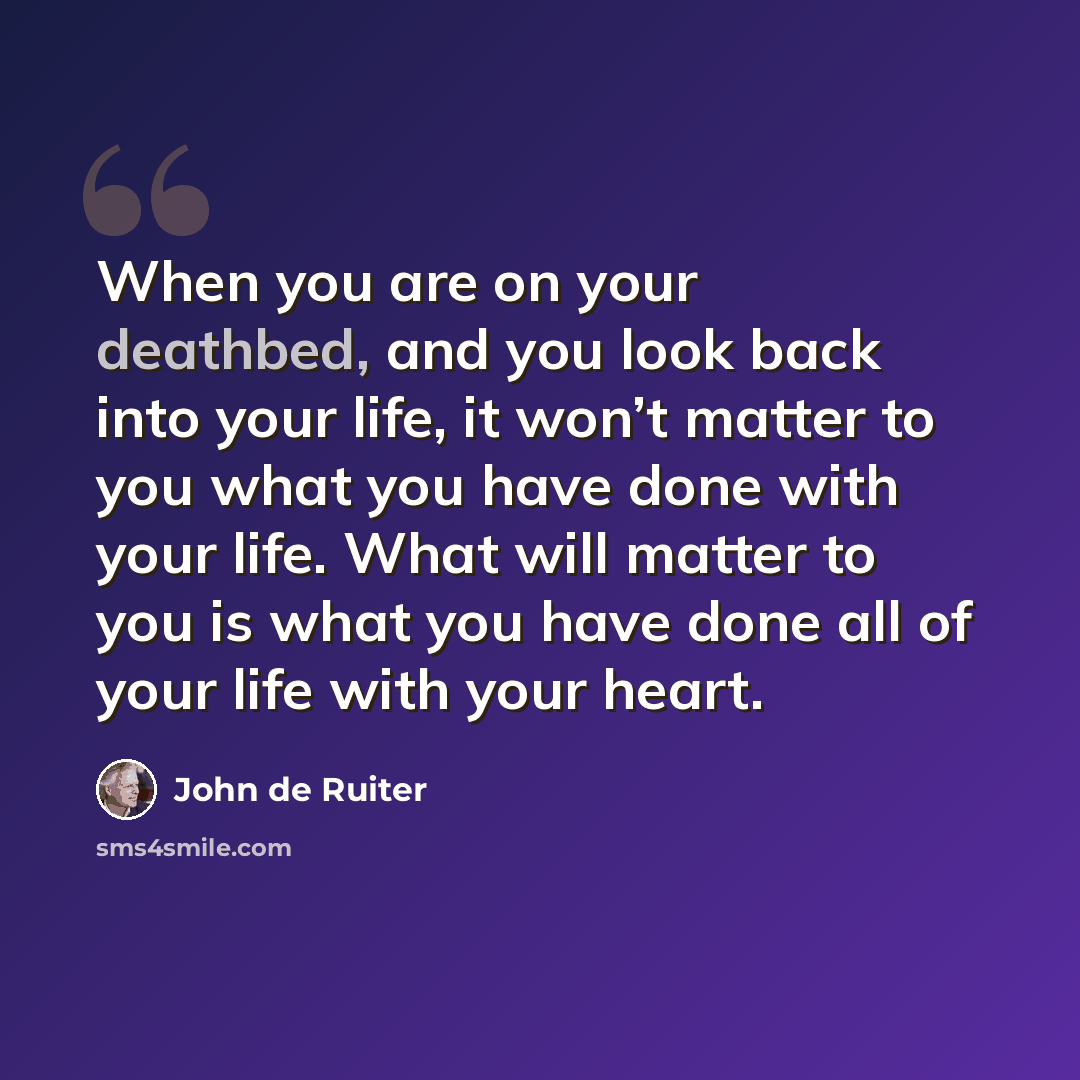 “When you are on your deathbed, and you look back into your life, it won’t matter to you what you have done with your life. What will matter to you is what you have done all of your life with your heart.” quote by John de Ruiter